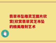 翡翠吊坠雕灵芝图片欣赏(欣赏翡翠灵芝吊坠的精美雕刻艺术