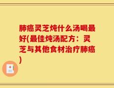 肺癌灵芝炖什么汤喝最好(最佳炖汤配方：灵芝与其他食材治疗肺癌)