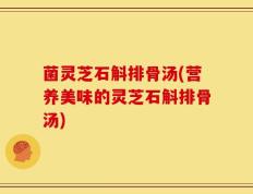 菌灵芝石斛排骨汤(营养美味的灵芝石斛排骨汤)