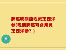 肺癌晚期能吃灵芝西洋参(晚期肺癌可食用灵芝西洋参？)