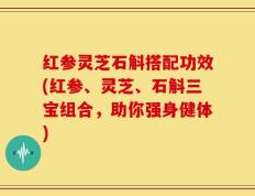 红参灵芝石斛搭配功效(红参、灵芝、石斛三宝组合，助你强身健体)