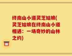 终南山小道灵芝姑娘(灵芝姑娘在终南山小道相遇：一场奇妙的山林之约)