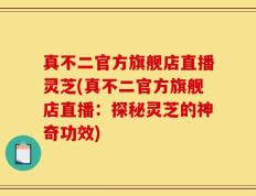 真不二官方旗舰店直播灵芝(真不二官方旗舰店直播：探秘灵芝的神奇功效)