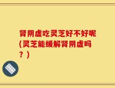 肾阴虚吃灵芝好不好呢(灵芝能缓解肾阴虚吗？)