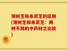 薄树芝和赤灵芝的区别(薄树芝和赤灵芝：两种不同的中药材之比较)