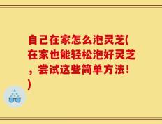 自己在家怎么泡灵芝(在家也能轻松泡好灵芝，尝试这些简单方法！)