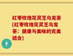 红枣玫瑰花灵芝乌龙茶(红枣玫瑰花灵芝乌龙茶：健康与美味的完美结合)