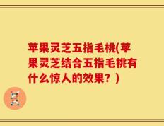 苹果灵芝五指毛桃(苹果灵芝结合五指毛桃有什么惊人的效果？)