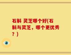 石斛 灵芝哪个好(石斛与灵芝，哪个更优秀？)
