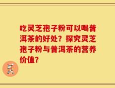 吃灵芝孢子粉可以喝普洱茶的好处？探究灵芝孢子粉与普洱茶的营养价值？