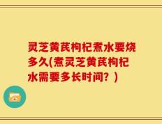 灵芝黄芪枸杞煮水要烧多久(煮灵芝黄芪枸杞水需要多长时间？)