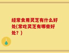 经常食用灵芝有什么好处(常吃灵芝有哪些好处？)