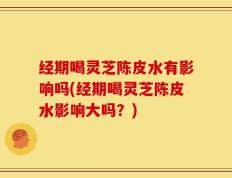经期喝灵芝陈皮水有影响吗(经期喝灵芝陈皮水影响大吗？)