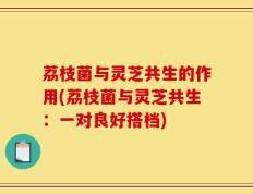 荔枝菌与灵芝共生的作用(荔枝菌与灵芝共生：一对良好搭档)