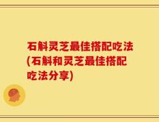 石斛灵芝最佳搭配吃法(石斛和灵芝最佳搭配吃法分享)