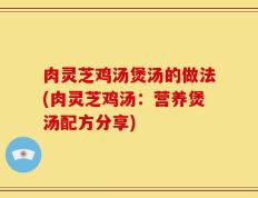 肉灵芝鸡汤煲汤的做法(肉灵芝鸡汤：营养煲汤配方分享)