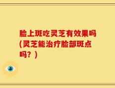 脸上斑吃灵芝有效果吗(灵芝能治疗脸部斑点吗？)