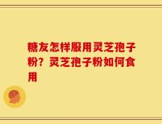 糖友怎样服用灵芝孢子粉？灵芝孢子粉如何食用