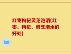 红枣枸杞灵芝泡洒(红枣、枸杞、灵芝泡水的好处)