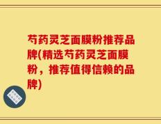 芍药灵芝面膜粉推荐品牌(精选芍药灵芝面膜粉，推荐值得信赖的品牌)