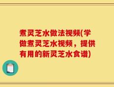 煮灵芝水做法视频(学做煮灵芝水视频，提供有用的新灵芝水食谱)