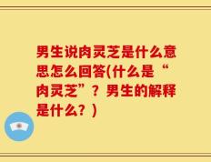 男生说肉灵芝是什么意思怎么回答(什么是“肉灵芝”？男生的解释是什么？)
