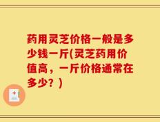药用灵芝价格一般是多少钱一斤(灵芝药用价值高，一斤价格通常在多少？)