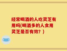 经常喝酒的人吃灵芝有用吗(喝酒多的人食用灵芝是否有效？)