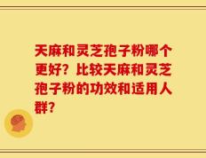 天麻和灵芝孢子粉哪个更好？比较天麻和灵芝孢子粉的功效和适用人群？