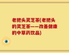 老把头灵芝茶(老把头的灵芝茶——改善健康的中草药饮品)
