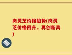 肉灵芝价格趋势(肉灵芝价格回升，再创新高)