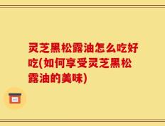 灵芝黑松露油怎么吃好吃(如何享受灵芝黑松露油的美味)