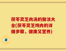茯苓灵芝肉汤的做法大全(茯苓灵芝炖肉的详细步骤，健康又营养)