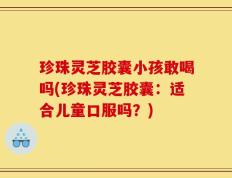 珍珠灵芝胶囊小孩敢喝吗(珍珠灵芝胶囊：适合儿童口服吗？)