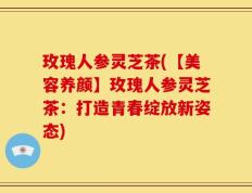 玫瑰人参灵芝茶(【美容养颜】玫瑰人参灵芝茶：打造青春绽放新姿态)