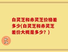 白灵芝和赤灵芝价格差多少(白灵芝和赤灵芝差价大概是多少？)