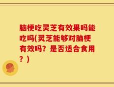 脑梗吃灵芝有效果吗能吃吗(灵芝能够对脑梗有效吗？是否适合食用？)
