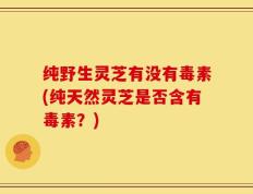 纯野生灵芝有没有毒素(纯天然灵芝是否含有毒素？)