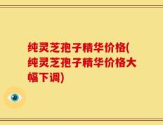 纯灵芝孢子精华价格(纯灵芝孢子精华价格大幅下调)