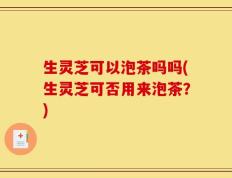 生灵芝可以泡茶吗吗(生灵芝可否用来泡茶？)