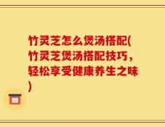 竹灵芝怎么煲汤搭配(竹灵芝煲汤搭配技巧，轻松享受健康养生之味)