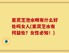 紫灵芝泡水喝有什么好处吗女人(紫灵芝水有何益处？女性必知！)