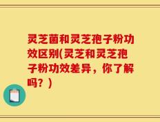 灵芝菌和灵芝孢子粉功效区别(灵芝和灵芝孢子粉功效差异，你了解吗？)
