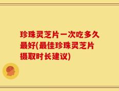 珍珠灵芝片一次吃多久最好(最佳珍珠灵芝片摄取时长建议)