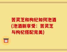 苦灵芝和枸杞如何泡酒(泡酒新享受：苦灵芝与枸杞搭配完美)