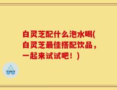 白灵芝配什么泡水喝(白灵芝最佳搭配饮品，一起来试试吧！)