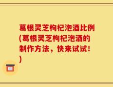 葛根灵芝枸杞泡酒比例(葛根灵芝枸杞泡酒的制作方法，快来试试！)