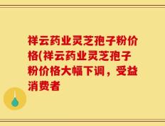祥云药业灵芝孢子粉价格(祥云药业灵芝孢子粉价格大幅下调，受益消费者