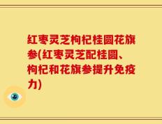 红枣灵芝枸杞桂圆花旗参(红枣灵芝配桂圆、枸杞和花旗参提升免疫力)