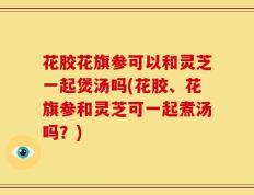 花胶花旗参可以和灵芝一起煲汤吗(花胶、花旗参和灵芝可一起煮汤吗？)